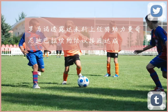罗马诺透露达米科上任将助力曼奇尼迪巴拉续约协议接近达成