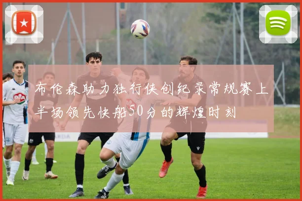 布伦森助力独行侠创纪录常规赛上半场领先快船50分的辉煌时刻