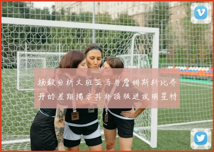 杨毅分析文班亚马与詹姆斯科比乔丹的差距揭示其非顶级进攻明星特质