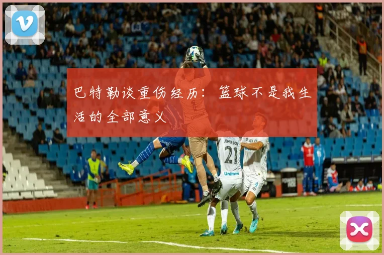巴特勒谈重伤经历：篮球不是我生活的全部意义
