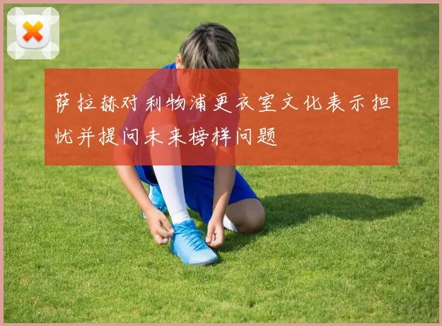 萨拉赫对利物浦更衣室文化表示担忧并提问未来榜样问题