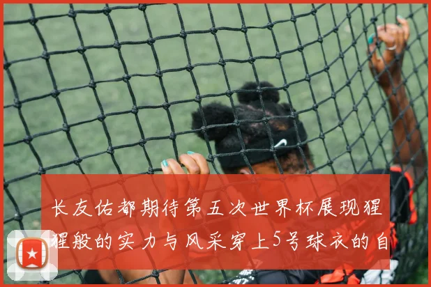 长友佑都期待第五次世界杯展现猩猩般的实力与风采穿上5号球衣的自豪感