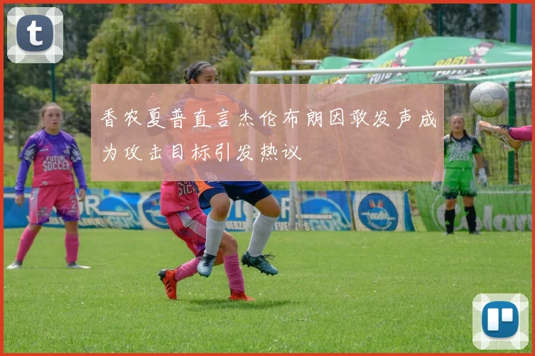 香农夏普直言杰伦布朗因敢发声成为攻击目标引发热议