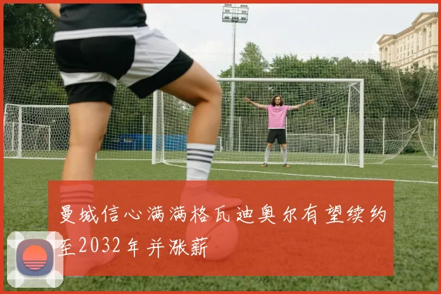 曼城信心满满格瓦迪奥尔有望续约至2032年并涨薪
