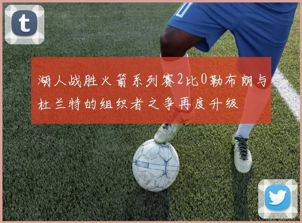 湖人战胜火箭系列赛2比0勒布朗与杜兰特的组织者之争再度升级