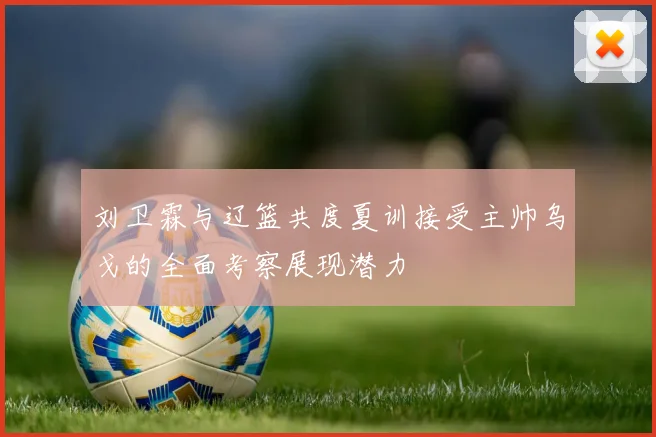 刘卫霖与辽篮共度夏训接受主帅乌戈的全面考察展现潜力