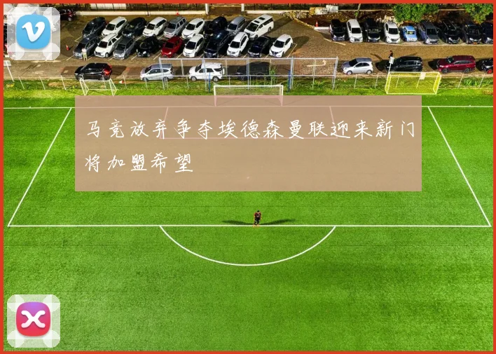 马竞放弃争夺埃德森曼联迎来新门将加盟希望