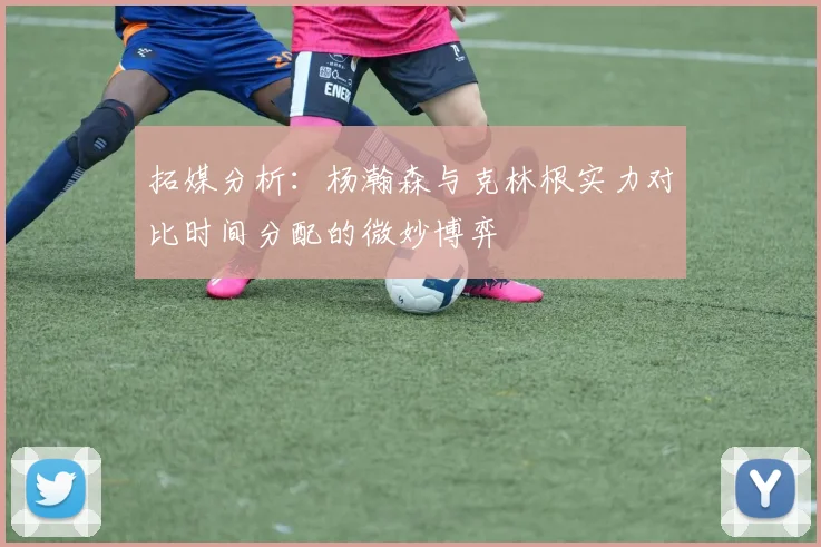 拓媒分析：杨瀚森与克林根实力对比时间分配的微妙博弈