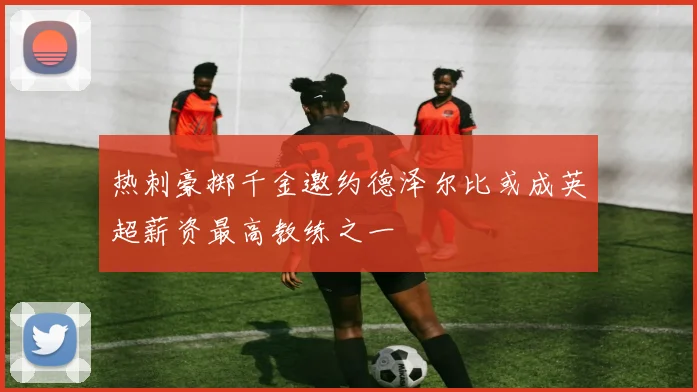 热刺豪掷千金邀约德泽尔比或成英超薪资最高教练之一