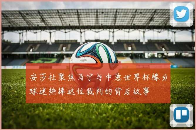 安莎社聚焦马宁与中意世界杯缘分球迷热捧这位裁判的背后故事