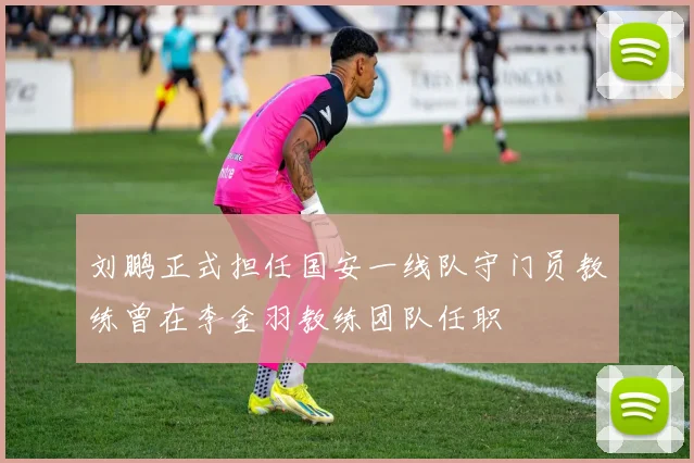 刘鹏正式担任国安一线队守门员教练曾在李金羽教练团队任职