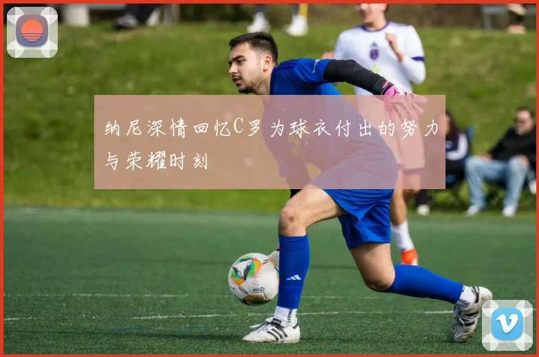 纳尼深情回忆C罗为球衣付出的努力与荣耀时刻