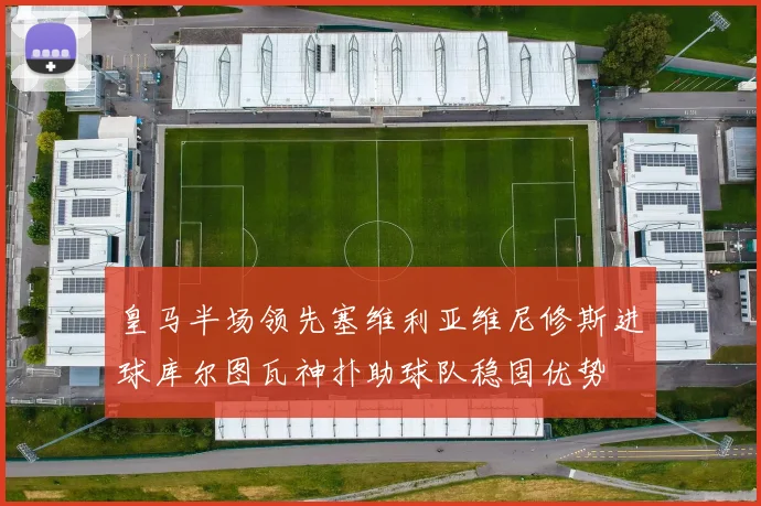 皇马半场领先塞维利亚维尼修斯进球库尔图瓦神扑助球队稳固优势