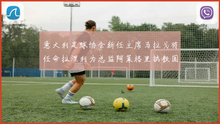 意大利足球协会新任主席马拉戈将任命拉涅利为总监阿莱格里执教国家队