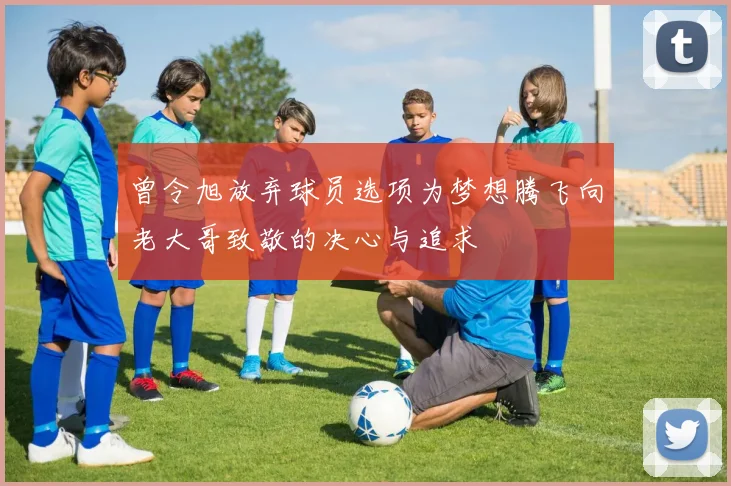 曾令旭放弃球员选项为梦想腾飞向老大哥致敬的决心与追求