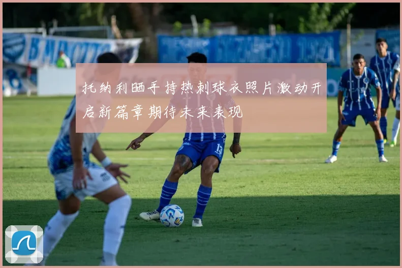 托纳利晒手持热刺球衣照片激动开启新篇章期待未来表现