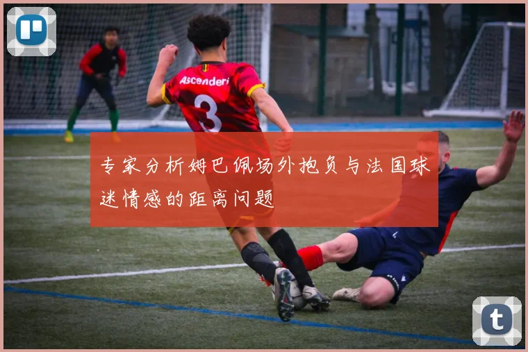 专家分析姆巴佩场外抱负与法国球迷情感的距离问题