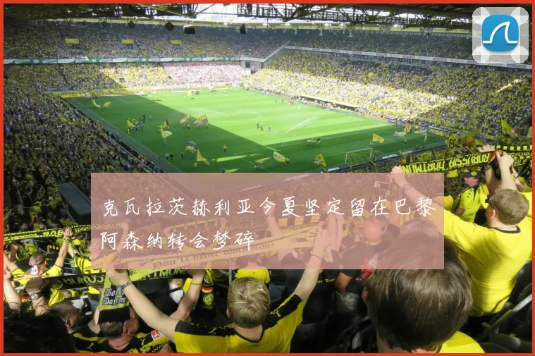 克瓦拉茨赫利亚今夏坚定留在巴黎阿森纳转会梦碎