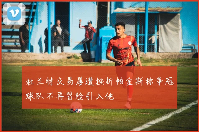 杜兰特交易屡遭挫折帕金斯称争冠球队不再冒险引入他