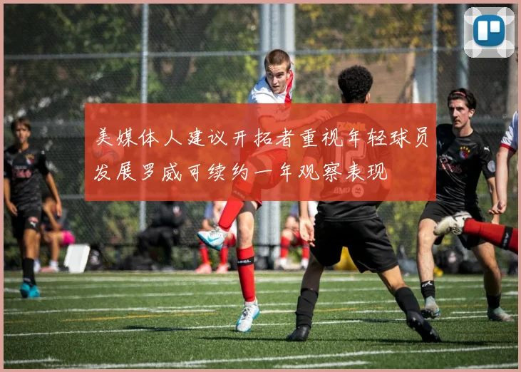 美媒体人建议开拓者重视年轻球员发展罗威可续约一年观察表现