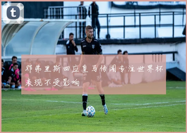 邓弗里斯回应皇马传闻专注世界杯表现不受影响