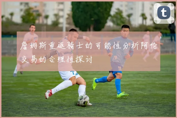 詹姆斯重返骑士的可能性分析阿伦交易的合理性探讨