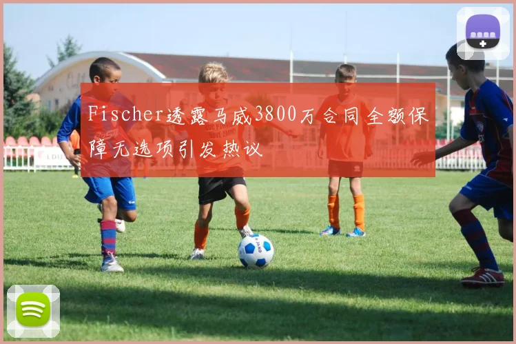 Fischer透露马威3800万合同全额保障无选项引发热议