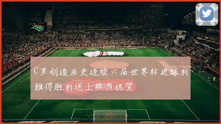 C罗创造历史连续六届世界杯进球利雅得胜利送上热烈祝贺