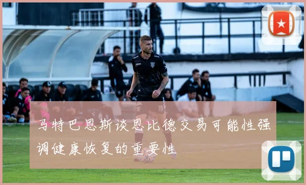 马特巴恩斯谈恩比德交易可能性强调健康恢复的重要性