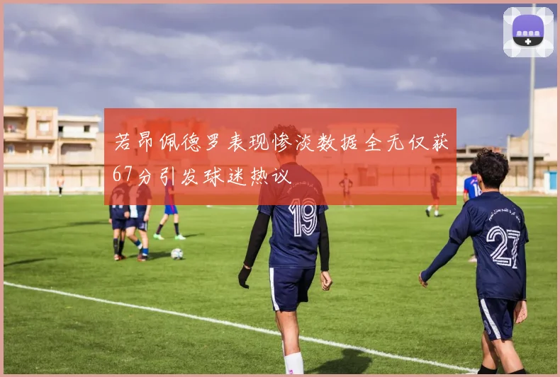 若昂佩德罗表现惨淡数据全无仅获67分引发球迷热议