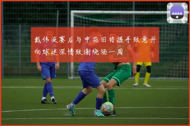 戴伟浚赛后与申花旧将握手致意并向球迷深情致谢绕场一周