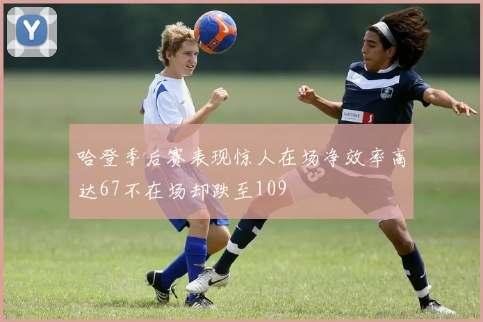 哈登季后赛表现惊人在场净效率高达67不在场却跌至109
