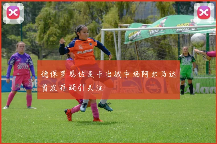 德保罗恩佐麦卡出战中场阿尔马达首发存疑引关注