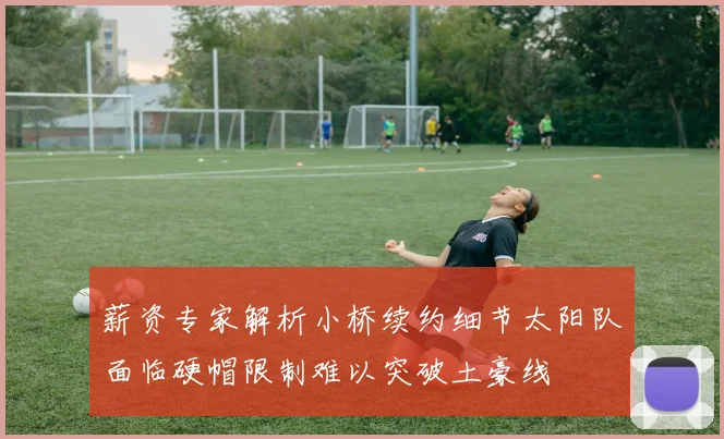 薪资专家解析小桥续约细节太阳队面临硬帽限制难以突破土豪线