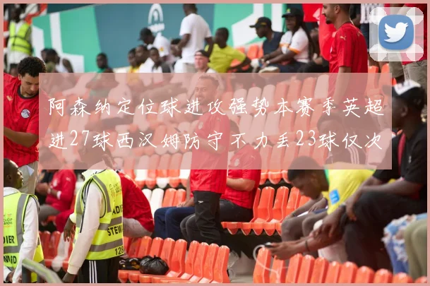 阿森纳定位球进攻强势本赛季英超进27球西汉姆防守不力丢23球仅次于伯恩茅斯