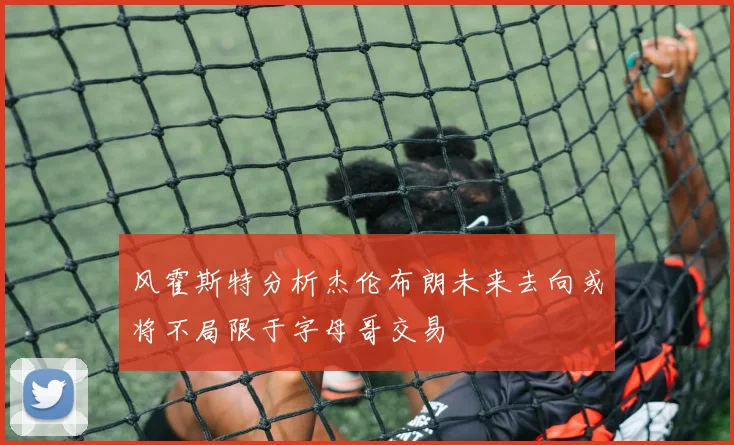 风霍斯特分析杰伦布朗未来去向或将不局限于字母哥交易