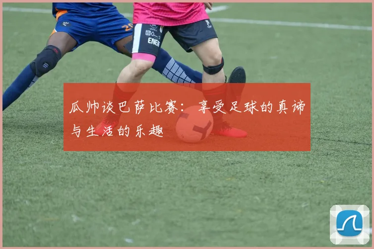 瓜帅谈巴萨比赛：享受足球的真谛与生活的乐趣