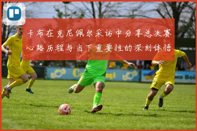 卡布在克尼佩尔采访中分享总决赛心路历程与当下重要性的深刻体悟